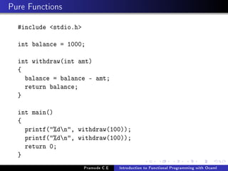 Pure Functions
#include stdio.h
int balance = 1000;
int withdraw(int amt)
{
balance = balance - amt;
return balance;
}
int main()
{
printf(%dn, withdraw(100));
printf(%dn, withdraw(100));
return 0;
}
Pramode C.E

Introduction to Functional Programming with Ocaml

 