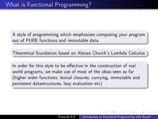 What is Functional Programming?

A style of programming which emphasizes composing your program
out of PURE functions and immutable data.
Theoretical foundation based on Alonzo Church's Lambda Calculus
In order for this style to be eective in the construction of real
world programs, we make use of most of the ideas seen so far
(higher order functions, lexical closures, currying, immutable and
persistent datastructures, lazy evaluation etc)

Pramode C.E

Introduction to Functional Programming with Ocaml

 