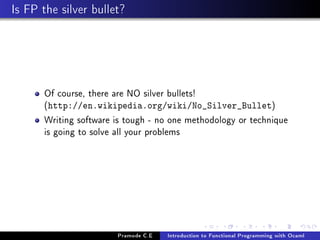 Is FP the silver bullet?

Of course, there are NO silver bullets!
(http://en.wikipedia.org/wiki/No_Silver_Bullet)
Writing software is tough - no one methodology or technique
is going to solve all your problems

Pramode C.E

Introduction to Functional Programming with Ocaml

 