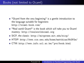 Books (not limited to Ocaml)

Ocaml from the very beginning is a gentle introduction to
the language suitable for beginners:
http://ocaml-book.com/

Real world Ocaml is the book which will take you to Ocaml
mastery: http://realworldocaml.org
SICP, the classic: http://mitpress.mit.edu/sicp/
HTDP: http://www.ccs.neu.edu/home/matthias/HtDP2e/
CTM: http://www.info.ucl.ac.be/~pvr/book.html

Pramode C.E

Introduction to Functional Programming with Ocaml

 