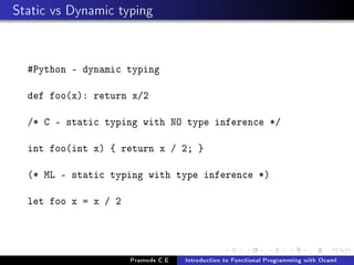 Static vs Dynamic typing

#Python - dynamic typing
def foo(x): return x/2
/* C - static typing with NO type inference */
int foo(int x) { return x / 2; }
(* ML - static typing with type inference *)
let foo x = x / 2

Pramode C.E

Introduction to Functional Programming with Ocaml

 
