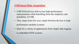USB based Data Acquisition
• USB DAQ devices deliver true high-performance
measurements while benefiting from the simplicity and
portability of USB.
• They range from low-cost, single-function devices to high-
performance modular systems
• Ideal for a variety of applications from simple data logging
to embedded OEM systems.
 