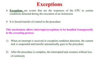 Exceptions
 Exceptions are events that are the responses of the CPU to certain
conditions detected during the execution of an instruction
 It is forced transfer of control to the procedure
This mechanism allows interrupts/exceptions to be handled transparently
to the executing process
1) When an interrupt is received or exception condition detection, the current
task is suspended and transfer automatically goes to the procedure
2) After the procedure is complete, the interrupted task resumes without loss
of continuity
 
