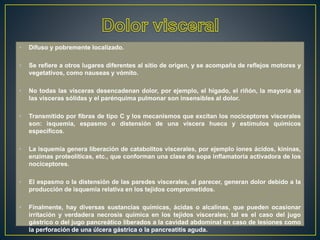 • Difuso y pobremente localizado.
• Se refiere a otros lugares diferentes al sitio de origen, y se acompaña de reflejos motores y
vegetativos, como nauseas y vómito.
• No todas las vísceras desencadenan dolor, por ejemplo, el hígado, el riñón, la mayoría de
las vísceras sólidas y el parénquima pulmonar son insensibles al dolor.
• Transmitido por fibras de tipo C y los mecanismos que excitan los nociceptores viscerales
son: isquemia, espasmo o distensión de una víscera hueca y estímulos químicos
específicos.
• La isquemia genera liberación de catabolitos viscerales, por ejemplo iones ácidos, kininas,
enzimas proteolíticas, etc., que conforman una clase de sopa inflamatoria activadora de los
nociceptores.
• El espasmo o la distensión de las paredes viscerales, al parecer, generan dolor debido a la
producción de isquemia relativa en los tejidos comprometidos.
• Finalmente, hay diversas sustancias químicas, ácidas o alcalinas, que pueden ocasionar
irritación y verdadera necrosis química en los tejidos viscerales; tal es el caso del jugo
gástrico o del jugo pancreático liberados a la cavidad abdominal en caso de lesiones como
la perforación de una úlcera gástrica o la pancreatitis aguda.
 
