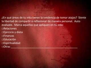 ¿En qué áreas de tu vida tienes la tendencia de tomar atajos? Siente
la libertad de compartir o reflexionar de manera personal. Auto
evaluate. Marca aquellas que apliquen en tu vida:
□Relaciones
□Ejercicio y dieta
□Finanzas
□Educación
□Espiritualidad
□Otras ____________________________________________
 