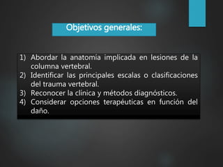 Objetivos generales:
1) Abordar la anatomía implicada en lesiones de la
columna vertebral.
2) Identificar las principales escalas o clasificaciones
del trauma vertebral.
3) Reconocer la clínica y métodos diagnósticos.
4) Considerar opciones terapéuticas en función del
daño.
 