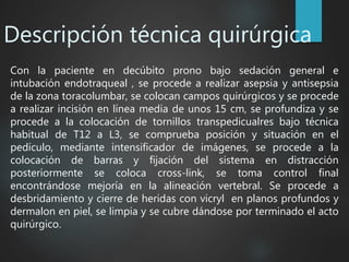 Descripción técnica quirúrgica
Con la paciente en decúbito prono bajo sedación general e
intubación endotraqueal , se procede a realizar asepsia y antisepsia
de la zona toracolumbar, se colocan campos quirúrgicos y se procede
a realizar incisión en línea media de unos 15 cm, se profundiza y se
procede a la colocación de tornillos transpedicualres bajo técnica
habitual de T12 a L3, se comprueba posición y situación en el
pedículo, mediante intensificador de imágenes, se procede a la
colocación de barras y fijación del sistema en distracción
posteriormente se coloca cross-link, se toma control final
encontrándose mejoría en la alineación vertebral. Se procede a
desbridamiento y cierre de heridas con vicryl en planos profundos y
dermalon en piel, se limpia y se cubre dándose por terminado el acto
quirúrgico.
 