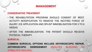 MANAGEMENT
CONSERVATIVE TREATMENT
• THE REHABILITATION PROGRAM SHOULD CONSIST OF REST,
ACTIVITY MODIFICATION TO REMOVE THE INCITING FORCE OF
INJURY, ICE APPLICATION AND SPLINT IMMOBILISATION FOR 3 TO 6
WEEKS
• AFTER THE IMMOBILISATION, THE PATIENT SHOULD RECEIVE
PHYSICAL THERAPY
SURGICAL
COMMON SURGICAL OPTIONS INCLUDE ARTHROSCOPIC REPAIR,
ARTHROSCOPIC DEBRIDEMENT (INDUCES BLEEDING TO
STIMULATE HEALING).
 