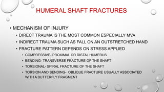 HUMERAL SHAFT FRACTURES
• MECHANISM OF INJURY
• DIRECT TRAUMA IS THE MOST COMMON ESPECIALLY MVA
• INDIRECT TRAUMA SUCH AS FALL ON AN OUTSTRETCHED HAND
• FRACTURE PATTERN DEPENDS ON STRESS APPLIED
• COMPRESSIVE- PROXIMAL OR DISTAL HUMERUS
• BENDING- TRANSVERSE FRACTURE OF THE SHAFT
• TORSIONAL- SPIRAL FRACTURE OF THE SHAFT
• TORSION AND BENDING- OBLIQUE FRACTURE USUALLY ASSOCIATED
WITH A BUTTERFLY FRAGMENT
 