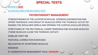 SPECIAL TESTS
ADSON’S TEST
ELEVATED ARM STRESS/ ROOS TEST
PHYSIOTHERAPY MANAGEMENT
STRENGTHENING OF THE LEVATOR SCAPULAE, STERNOCLEIDOMASTOID AND
UPPER TRAPEZIUS (THIS GROUP OF MUSCLES OPEN THE THORACIC OUTLET BY
RAISING THE SHOULDER GIRDLE AND OPENING THE COSTOCLAVICULAR SPACE)
STRETCHING OF THE PECTORALIS, LOWER TRAPEZIUS AND SCALENE MUSCLES
(THESE MUSCLES CLOSE THE THORACIC OUTLET)
MOBILIZE FIRST RIB
POSTURAL CORRECTION EXERCISES
RELAXATION OF SHORTENED MUSCLES
MASSAGE
IF CONSERVATIVE MANAGEMENT FAILS: SURGERY
 