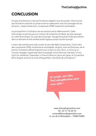  

CONCLUSION
Ce type d’architecture n’est pas forcément adapté à tous les projets. Il faut encore
que les besoins associés au projet soient en adéquation avec les avantages de ces
solutions : vitesse d’exécution, composants HTML hautement réutilisables…
Le principal frein à l’utilisation de ces solutions est le référencement. Cette
technologie ne permet pas aux moteurs de recherche d’indexer les sites reposant
sur cette technologie. Ce sujet devrait bouger. Google fait (paraît-il) des gros efforts
dans ce domaine et cela semble plutôt logique puisqu’il porte le projet.
L’avenir des architectures web va dans le sens des Web Components. C’est-à-dire
des composants HTML modulaires et réutilisables. Angular, avec les Directives, est le
premier framework diffusé largement qui va dans ce sens. Donc, à moins qu’un
nouveau langage n’apparaisse dans le paysage comme Dart par exemple, le futur
s’écrit en JavaScript. Cependant, à l’heure même où j’écris ces lignes, le 5 novembre
2013, Angular annonce la sortie d’AngularDart. Une drôle de coïncidence ?

www.thecodingmachine.com
Tél : 01 71 18 39 73
contact@thecodingmachine.com
4, rue de la Michodière – 75002 PARIS

 