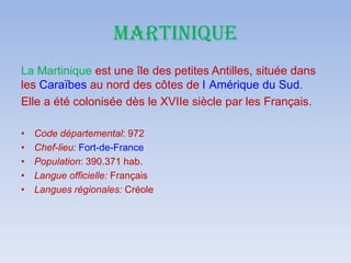 MARTINIQUE
La Martinique est une île des petites Antilles, située dans
les Caraïbes au nord des côtes de l Amérique du Sud.
Elle a été colonisée dès le XVIIe siècle par les Français.
• Code départemental: 972
• Chef-lieu: Fort-de-France
• Population: 390.371 hab.
• Langue officielle: Français
• Langues régionales: Créole
 