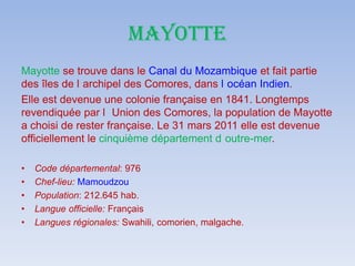 MAYOTTE
Mayotte se trouve dans le Canal du Mozambique et fait partie
des îles de l archipel des Comores, dans l océan Indien.
Elle est devenue une colonie française en 1841. Longtemps
revendiquée par l Union des Comores, la population de Mayotte
a choisi de rester française. Le 31 mars 2011 elle est devenue
officiellement le cinquième département d outre-mer.
• Code départemental: 976
• Chef-lieu: Mamoudzou
• Population: 212.645 hab.
• Langue officielle: Français
• Langues régionales: Swahili, comorien, malgache.
 