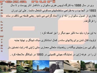 ‫سال‬ ‫در‬ ‫وی‬
1888
‫س‬ ‫تا‬ ‫و‬ ‫پیوست‬ ‫آدلر‬ ‫دانکمار‬ ‫و‬ ‫سالیوان‬ ‫هنری‬ ‫لوییس‬ ‫کارگاه‬ ‫به‬
‫ال‬
1893
‫داشت‬ ‫اشتغال‬ ‫مسکونی‬ ‫ساختمانهای‬ ‫طراحی‬ ‫به‬ ‫و‬ ‫بود‬ ‫آنجا‬ ‫در‬
.
‫دوران‬ ‫این‬ ‫طی‬
‫نامید‬ ‫می‬ ‫گرامی‬ ‫استاد‬ ‫را‬ ‫او‬ ‫که‬ ‫را‬ ‫سالیوان‬ ‫اصول‬ ‫از‬ ‫مقداری‬
,
‫تک‬ ‫بی‬ ‫فلسفه‬ ‫یعنی‬
‫ساده‬ ‫و‬ ‫لف‬
‫فراگرفت‬ ‫را‬
.
‫کرد‬ ‫اضافه‬ ‫نیز‬ ‫را‬ ‫دیگر‬ ‫مهم‬ ‫تاثیر‬ ‫سه‬ ‫باید‬ ‫موارد‬ ‫این‬ ‫به‬
:
‫ج‬ ‫نهایتا‬ ‫و‬ ‫شینگل‬ ‫سبک‬ ‫استادکاری‬ ‫کمال‬ ‫و‬ ‫ساده‬ ‫پالنهای‬ ‫برای‬ ‫شدن‬ ‫قائل‬ ‫اولویت‬
‫ذبه‬
‫ن‬ ‫رایت‬ ‫که‬ ‫ژاپنی‬ ‫سنتی‬ ‫معماری‬ ‫متعالی‬ ‫ریاضیات‬ ‫و‬ ‫بیگانه‬ ‫سرزمینهای‬ ‫وگیرایی‬
‫بار‬ ‫خستین‬
‫در‬ ‫کلمبیایی‬ ‫جهانی‬ ‫نمایشگاه‬ ‫در‬ ‫ژاپن‬ ‫غرفه‬ ‫در‬ ‫را‬ ‫آن‬
1893
‫کرد‬ ‫مالحظه‬ ‫شیکاگو‬ ‫در‬
.
 