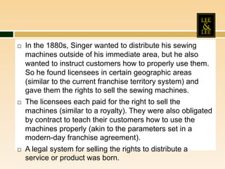  In the 1880s, Singer wanted to distribute his sewing
machines outside of his immediate area, but he also
wanted to instruct customers how to properly use them.
So he found licensees in certain geographic areas
(similar to the current franchise territory system) and
gave them the rights to sell the sewing machines.
 The licensees each paid for the right to sell the
machines (similar to a royalty). They were also obligated
by contract to teach their customers how to use the
machines properly (akin to the parameters set in a
modern-day franchise agreement).
 A legal system for selling the rights to distribute a
service or product was born.
 