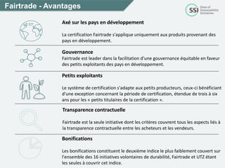 Petits exploitants
Le système de certification s'adapte aux petits producteurs, ceux-ci bénéficiant
d'une exception concernant la période de certification, étendue de trois à six
ans pour les « petits titulaires de la certification ».
Fairtrade - Avantages
Axé sur les pays en développement
La certification Fairtrade s'applique uniquement aux produits provenant des
pays en développement.
Transparence contractuelle
Fairtrade est la seule initiative dont les critères couvrent tous les aspects liés à
la transparence contractuelle entre les acheteurs et les vendeurs.
Bonifications
Les bonifications constituent le deuxième indice le plus faiblement couvert sur
l'ensemble des 16 initiatives volontaires de durabilité, Fairtrade et UTZ étant
les seules à couvrir cet indice.
Gouvernance
Fairtrade est leader dans la facilitation d'une gouvernance équitable en faveur
des petits exploitants des pays en développement.
 