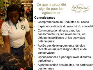 Connaissance
• Compréhension de l’industrie du cacao
• Expérience directe du marché du chocolat
• Communication directe avec les
consommateurs, les revendeurs, les
dirigeants politiques et les activistes
britanniques
• Accès aux développements les plus
récents en matière d’agriculture et de
conservation
• Connaissances à partager avec d’autres
agriculteurs
• Alphabétisation des adultes, en particulier
des femmes
Ce que la propriété
signifie pour les
agriculteurs
 
