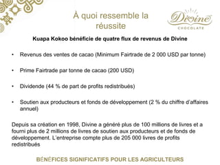 À quoi ressemble la
réussite
Kuapa Kokoo bénéficie de quatre flux de revenus de Divine
• Revenus des ventes de cacao (Minimum Fairtrade de 2 000 USD par tonne)
• Prime Fairtrade par tonne de cacao (200 USD)
• Dividende (44 % de part de profits redistribués)
• Soutien aux producteurs et fonds de développement (2 % du chiffre d’affaires
annuel)
Depuis sa création en 1998, Divine a généré plus de 100 millions de livres et a
fourni plus de 2 millions de livres de soutien aux producteurs et de fonds de
développement. L’entreprise compte plus de 205 000 livres de profits
redistribués
BÉNÉFICES SIGNIFICATIFS POUR LES AGRICULTEURS
 