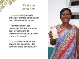 • La seule entreprise de
chocolat Fairtrade détenue par
des cultivateurs de cacao
• Fairtrade fournit des
revenus et des fonds stables
pour investir dans de
meilleures conditions de vie et
normes de travail
• La propriété de la société
apporte des bénéfices, des
connaissances et du pouvoir
Fairtrade
et au-delà
 