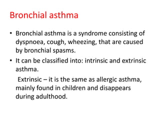 Bronchial asthma
• Bronchial asthma is a syndrome consisting of
dyspnoea, cough, wheezing, that are caused
by bronchial spasms.
• It can be classified into: intrinsic and extrinsic
asthma.
Extrinsic – it is the same as allergic asthma,
mainly found in children and disappears
during adulthood.
 