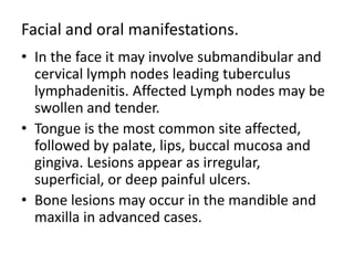 Facial and oral manifestations.
• In the face it may involve submandibular and
cervical lymph nodes leading tuberculus
lymphadenitis. Affected Lymph nodes may be
swollen and tender.
• Tongue is the most common site affected,
followed by palate, lips, buccal mucosa and
gingiva. Lesions appear as irregular,
superficial, or deep painful ulcers.
• Bone lesions may occur in the mandible and
maxilla in advanced cases.
 