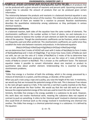 ENVIRONMENTAL CHEMISTRY UNIT- 2
COPYRIGHT DIWAKAR EDUCATION HUB Page 8
In addition, stoichiometry can be used to find quantities such as the amount of products that
can be produced with a given amount of reactants and percent yield. Upcoming concepts will
explain how to calculate the amount of products that can be produced given certain
information.
The relationship between the products and reactants in a balanced chemical equation is very
important in understanding the nature of the reaction. This relationship tells us what materials
and how much of them are needed for a reaction to proceed. Reaction stoichiometry
describes the quantitative relationship among substances as they participate in various
chemical reactions.
Stoichiometric Coefficients
In a balanced reaction, both sides of the equation have the same number of elements. The
stoichiometric coefficient is the number written in front of atoms, ion and molecules in a
chemical reaction to balance the number of each element on both the reactant and product
sides of the equation. Though the stoichiometric coefficients can be fractions, whole numbers
are frequently used and often preferred. This stoichiometric coefficients are useful since they
establish the mole ratio between reactants and products. In the balanced equation:
2Na(s)+2HCl(aq)→2NaCl(aq)+H2(g)2Na(s)+2HCl(aq)→2NaCl(aq)+H2(g)
we can determine that 2 moles of HClHCl will react with 2 moles of Na(s)Na(s) to form 2 moles
of NaCl(aq)NaCl(aq) and 1 mole of H2(g)H2(g). If we know how many moles of NaNa we start
out with, we can use the ratio of 2 moles of NaClNaCl to 2 moles of Na to determine how
many moles of NaClNaCl were produced or we can use the ration of 1 mole of H2H2 to 2
moles of NaNa to convert to NaClNaCl. This is known as the coefficient factor. The balanced
equation makes it possible to convert information about one reactant or product to
quantitative data about another element. Understanding this is essential to solving
stoichiometric problems.
Gibbs
“Gibbs free energy is a function of both the enthalpy, which is the energy possessed by a
mixture of chemicals in a system, and the entropy, or disorder, of the system”.
When you pull a rock using a rope and a pulley, you raise the height of the rock. In mechanics,
we would say that we increased the potential energy of the rock. This is because if we release
it, the rock will gain speed as it falls. If the rock hits a nail that is partly inserted on the floor,
the nail will penetrate the floor further. We would say that the rock did work on the nail
because the original potential energy of the rock was used to insert the nail in the floor.
Similarly, the Gibbs free energy is the energy available in a substance to do work. However,
this work does not involve mechanical work, meaning the substance does not expand or
contract to push on something. It refers to the 'chemical work' involved in chemical reactions.
One could think of chemical work as the energy involved in transforming one chemical into
another. The Gibbs free energy is a chemical potential energy in a substance. It is defined by
the equation:
G = H - TS
 