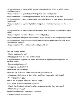 •If you were asked to choose which time period you would like to live in, which century
would you choose?
•If you were asked to speak to a graduating class, what would you say?
•If you were given a chance to go to the moon, would you go? Why or why not?
•If you were given a choice between being given great wisdom or great wealth, which would
you choose?
•If you were given an opportunity to be born again, in which country would you like to be
born?

•If you were given an opportunity to be born again, what kind of person would you choose
to be?
•If you were given one million dollars, what would you buy?
•If you were given the opportunity to be born again, how would you change how you lived?
•If you were given the opportunity to mold your partner the way you wanted, how would
you mold your partner?
•If you were given three wishes, what would you wish for?



•Are you a happy person?
•What is happiness for you?
•What do you think is the color for happiness?
•Do you think that happiness lies within you? Or does it depend upon other people and
external things?
•Can money buy happiness?
•Is happiness a state of mind?
•What makes you feel happy?
•What are the three most important things for you to be happy?
•Is happiness relative, that is, does it have a different meaning for each person?
•Are single people happy?
•Would you be happier with a soul mate or single?
•Does having an animal/pet make you happy?
•What is the effect that animals/pets have on people to make them feel happy?
•What makes you happy?
•When was the happiest time of your childhood?
•Can you be happy if you are rich?
 