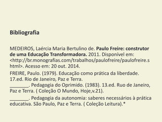 Bibliografia 
MEDEIROS, Laércia Maria Bertulino de. Paulo Freire: construtor 
de uma Educação Transformadora. 2011. Disponível em: 
<http://br.monografias.com/trabalhos/paulofreire/paulofreire.s 
html>. Acesso em: 20 out. 2014. 
FREIRE, Paulo. (1979). Educação como prática da liberdade. 
17.ed. Rio de Janeiro, Paz e Terra. 
_______. Pedagogia do Oprimido. (1983). 13.ed. Ruo de Janeiro, 
Paz e Terra. ( Coleção O Mundo, Hoje,v.21). 
_______. Pedagogia da autonomia: saberes necessários à prática 
educativa. São Paulo, Paz e Terra. ( Coleção Leitura).* 

