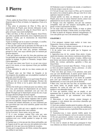1 Pierre
CHAPITRE 1
1 Pierre, apôtre de Jésus-Christ, à ceux qui sont étrangers et
dispersés dans le Pont, la Galatie, la Cappadoce, l'Asie et la
Bithynie,
2 Élus selon la prescience de Dieu le Père, par la
sanctification de l'Esprit, pour devenir obéissants et pour
avoir part à l'aspersion du sang de Jésus-Christ: que la
grâce et la paix vous soient multipliées!
3 Béni soit Dieu, le Père de notre Seigneur Jésus-Christ,
qui, selon sa grande miséricorde, nous a régénérés pour une
espérance vivante, par la résurrection de Jésus-Christ
d'entre les morts,
4 pour un héritage qui ne se peut ni corrompre, ni souiller,
ni flétrir, lequel vous est réservé dans les cieux,
5 vous qui êtes gardés par la puissance de Dieu par la foi
pour le salut prêt à être révélé dans les derniers temps,
6C'est là ce qui fait votre joie, quoique maintenant,
puisqu'il le faut, vous soyez attristés pour un moment par
diverses épreuves.
7 afin que l'épreuve de votre foi, bien plus précieuse que
l'or périssable qui cependant est éprouvé par le feu, ait pour
résultat la louange, la gloire et l'honneur, lorsque Jésus-
Christ apparaîtra.
8 Lui que vous aimez sans l'avoir vu; en qui vous croyez
sans le voir encore, et vous réjouissez d'une joie ineffable
et glorieuse;
9 Vous obtiendrez le salut de vos âmes comme prix de
votre foi.
10 Duquel salut ont fait l'objet de l'enquête et de
l'investigation des prophètes qui ont prophétisé touchant la
grâce qui vous était réservée,
11 Recherchant à quelle époque et en quel temps l'Esprit de
Christ qui était en eux rendait témoignage d'avance des
souffrances de Christ et de la gloire dont elles seraient
suivies.
12Il leur fut révélé que ce n'était pas pour eux-mêmes, mais
pour vous, qu'ils étaient les dispensateurs de ces choses,
que vous ont annoncées maintenant ceux qui vous ont
prêché l'Évangile par le Saint-Esprit envoyé du ciel, et que
les anges désirent plonger de leurs regards.
13 C'est pourquoi, ceignez les reins de votre entendement,
soyez sobres, et ayez une entière espérance dans la grâce
qui vous sera apportée, lorsque Jésus-Christ apparaîtra.
14 Comme des enfants obéissants, ne vous conformez pas
aux convoitises que vous aviez autrefois, quand vous étiez
dans l'ignorance.
15 Mais, comme celui qui vous a appelés est saint, vous
aussi soyez saints dans toute votre conduite,
16 Car il est écrit : Soyez saints, car je suis saint.
17 Et si vous invoquez comme Père celui qui, sans
acception de personnes, juge selon l'œuvre de chacun,
conduisez-vous avec crainte pendant le temps de votre
pèlerinage,
18 Sachant que ce n'est pas par des choses périssables, par
de l'argent ou de l'or, que vous avez été rachetés de la vaine
manière de vivre que vous aviez héritée de vos pères,
19 mais par le sang précieux de Christ, comme d'un agneau
sans défaut et sans tache,
20 Prédestiné avant la fondation du monde, et manifesté à
la fin des temps à cause de vous,
21 C'est par lui que vous croyez en Dieu, qui l'a ressuscité
des morts et lui a donné la gloire, afin que votre foi et votre
espérance reposent sur Dieu.
22Ayant purifié vos âmes en obéissant à la vérité par
l'Esprit, pour avoir un amour fraternel sincère, aimez-vous
ardemment les uns les autres, de tout votre cœur.
23 Puisque vous êtes régénérés, non par une semence
corruptible, mais par une semence incorruptible, par la
parole vivante et permanente de Dieu.
24 Car toute chair est comme l'herbe, et toute sa gloire
comme la fleur de l'herbe. L'herbe sèche, et sa fleur tombe.
25 Mais la parole du Seigneur demeure éternellement. Et
c'est cette parole qui vous a été annoncée par l'Évangile.
CHAPITRE 2
1 C'est pourquoi, rejetant toute malice et toute ruse,
l'hypocrisie, l'envie, et toute médisance,
2 Désirez, comme des enfants nouveau-nés, le lait pur et
sincère, afin que par lui vous croissiez;
3 Si du moins vous avez goûté que le Seigneur est
miséricordieux.
4 Approchez-vous de lui, comme d'une pierre vivante,
rejetée des hommes, mais choisie et précieuse devant Dieu,
5 Vous aussi, comme des pierres vivantes, édifiez-vous
pour former une maison spirituelle, un saint sacerdoce, afin
d'offrir des victimes spirituelles, agréables à Dieu par
Jésus-Christ.
6 C'est pourquoi il est écrit dans l'Écriture : Voici, je mets
en Sion une pierre angulaire, choisie, précieuse ; et celui
qui croit en elle ne sera point confus.
7 Pour vous donc qui croyez, il est précieux; mais pour
ceux qui sont désobéissants, la pierre qu'ont rejetée ceux
qui bâtissaient est devenue la principale de l'angle,
8 et une pierre d'achoppement et un rocher de scandale
pour ceux qui s'offensent à la parole parce qu'ils sont
désobéissants; et c'est à cela qu'ils ont été destinés.
9 Mais vous, vous êtes une race élue, un sacerdoce royal,
une nation sainte, un peuple acquis, afin que vous
annonciez les vertus de celui qui vous a appelés des
ténèbres à son admirable lumière,
10 Vous qui autrefois n'étiez pas un peuple, et qui
maintenant êtes le peuple de Dieu, vous qui n'aviez pas
obtenu miséricorde, et qui maintenant avez obtenu
miséricorde.
11 Bien-aimés, je vous exhorte, comme étrangers et
voyageurs, à vous abstenir des convoitises charnelles qui
font la guerre à l'âme ;
12 Ayez une conduite honnête parmi les païens, afin que, là
où ils vous calomnient comme si vous étiez des malfaiteurs,
ils voient vos bonnes œuvres et glorifient Dieu au jour où il
les visitera.
13 Soumettez-vous à toute autorité établie parmi les
hommes, à cause du Seigneur, soit au roi comme souverain,
14 Ou aux gouverneurs, comme à ceux qui sont envoyés
par lui pour punir les malfaiteurs et pour approuver ceux
qui font le bien.
15 Car c'est la volonté de Dieu qu'en pratiquant le bien
vous réduisiez au silence les hommes ignorants et insensés.
 