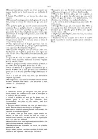 1 Pierre
8 Et avant toutes choses, ayez les uns envers les autres une
ardente charité, car la charité couvrira une multitude de
péchés.
9 Exercez l’hospitalité les uns envers les autres, sans
rancune.
10 Comme de bons dispensateurs de la grâce si diverse de
Dieu, mettez au service des autres le don que vous avez
reçu.
11 Si quelqu'un parle, que ce soit comme annonçant les
oracles de Dieu; si quelqu'un remplit un ministère, qu'il le
fasse selon la puissance que Dieu lui communique, afin
qu'en toutes choses Dieu soit glorifié par Jésus-Christ, à qui
appartiennent la louange et la puissance, aux siècles des
siècles! Amen!
12 Bien-aimés, ne soyez pas surpris, comme d'une chose
étrange qui vous arrive, de la fournaise qui est au milieu de
vous pour vous éprouver.
13 Mais réjouissez-vous de la part que vous avez aux
souffrances de Christ, afin que, lorsque sa gloire apparaîtra,
vous soyez aussi dans la joie et l'allégresse.
14 Si vous êtes outragés à cause du nom de Christ, vous
êtes heureux, car l'Esprit de gloire et de Dieu repose sur
vous. De leur côté, il est calomnié, mais de votre côté, il est
glorifié.
15 Que nul de vous ne souffre comme meurtrier, ou
comme voleur, ou comme malfaiteur, ou comme s'ingérant
dans les affaires d'autrui.
16 Mais si quelqu'un souffre comme chrétien, qu'il n'en ait
pas honte ; mais qu'il glorifie Dieu à cause de cela.
17 Car c'est l'heure où le jugement va commencer par la
maison de Dieu. Or, si c'est par nous qu'il commence,
quelle sera la fin de ceux qui n'obéissent pas à l'Evangile de
Dieu ?
18 Et si le juste est sauvé avec peine, que deviendront
l'impie et le pécheur ?
19 C'est pourquoi, que ceux qui souffrent selon la volonté
de Dieu, remettent leurs âmes à Dieu en faisant le bien,
comme à un Créateur fidèle.
CHAPITRE 5
1 J'exhorte les anciens qui sont parmi vous, moi qui suis
ancien, témoin des souffrances de Christ, et participant de
la gloire qui doit être révélée,
2 Paissez le troupeau de Dieu qui est parmi vous, en
prenant garde à lui, non par contrainte, mais
volontairement, non pour un gain honteux, mais avec
empressement,
3 Non pas comme dominant sur ceux que Dieu vous a
hérité, mais en étant des modèles pour le troupeau.
4 Et quand le souverain pasteur paraîtra, vous recevrez une
couronne incorruptible de gloire.
5 De même, vous qui êtes jeunes, soyez soumis aux
anciens; et tous, soyez soumis les uns aux autres, et
revêtez-vous d'humilité; car Dieu résiste aux orgueilleux,
mais il fait grâce aux humbles.
6 Humiliez-vous donc sous la puissante main de Dieu, afin
qu'il vous élève au temps convenable;
7 Déchargez-vous sur lui de tous vos soucis, car lui-même
prend soin de vous.
8 Soyez sobres, veillez; car votre adversaire, le diable, rôde
comme un lion rugissant, cherchant qui il dévorera.
9 Résistez-lui avec une foi ferme, sachant que les mêmes
souffrances sont imposées à vos frères dans le monde.
10 Mais le Dieu de toute grâce, qui vous a appelés en
Jésus-Christ à sa gloire éternelle, après que vous aurez
souffert un peu de temps, vous perfectionnera, vous
affermira, vous fortifiera, vous rendra inébranlables.
11 À lui soient la gloire et la puissance, aux siècles des
siècles. Amen.
12 C'est par Silvain, qui est pour vous un frère fidèle, je
crois, que je vous écris brièvement, pour vous exhorter et
témoigner que la véritable grâce de Dieu dans laquelle
vous êtes fermes est là.
13 L'Église qui est à Babylone, élue avec vous, vous salue,
ainsi que Marc, mon fils.
14 Saluez-vous les uns les autres par un baiser de charité.
Que la paix soit avec vous tous qui êtes dans le Christ Jésus.
Amen.
 