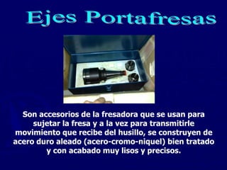 Ejes Portafresas Son accesorios de la fresadora que se usan para sujetar la fresa y a la vez para transmitirle movimiento que recibe del husillo, se construyen de acero duro aleado (acero-cromo-niquel) bien tratado y con acabado muy lisos y precisos. 