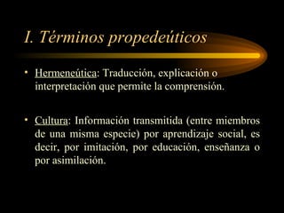 I. Términos propedeúticos Hermeneútica : Traducción, explicación o interpretación que permite la comprensión. Cultura : Información transmitida (entre miembros de una misma especie) por aprendizaje social, es decir, por imitación, por educación, enseñanza o por asimilación. 
