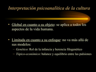 Interpretación psicoanalítica de la cultura Global en cuanto a su objeto : se aplica a todos los aspectos de la vida humana. Limitada en cuanto a su enfoque : no va más allá de sus modelos: Genético : Rol de la infancia y herencia filogenético Tópico-económico : balance y equilibrio entre las pulsiones  