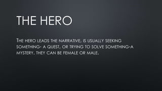 THE HERO
THE HERO LEADS THE NARRATIVE, IS USUALLY SEEKING
SOMETHING- A QUEST, OR TRYING TO SOLVE SOMETHING-A
MYSTERY. THEY CAN BE FEMALE OR MALE.
 