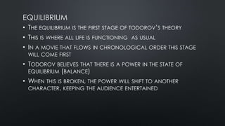 EQUILIBRIUM
• THE EQUILIBRIUM IS THE FIRST STAGE OF TODOROV’S THEORY
• THIS IS WHERE ALL LIFE IS FUNCTIONING AS USUAL
• IN A MOVIE THAT FLOWS IN CHRONOLOGICAL ORDER THIS STAGE
WILL COME FIRST
• TODOROV BELIEVES THAT THERE IS A POWER IN THE STATE OF
EQUILIBRIUM (BALANCE)
• WHEN THIS IS BROKEN, THE POWER WILL SHIFT TO ANOTHER
CHARACTER, KEEPING THE AUDIENCE ENTERTAINED
 