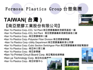 Formosa Plastics Group 台塑集團   TAIWAN( 台灣 ) 【南亞塑膠工業股份有限公司】 • Nan Ya Plastics Corp.-CCL 1st Plant 南亞塑膠嘉義新港銅箔基板一廠 • Nan Ya Plastics Corp.-CCL 3rd Plant  南亞塑膠嘉義新港銅箔基板三廠 • Nan Ya Plastics Corp.- 南亞塑膠樹林二廠 • Nan Ya Plastics Corp.-Polyester Fiber Division 南亞塑膠錦興廠 • Nan Ya Plastics Corp.-Utility Department 南亞塑膠嘉義新港公用課  • Nan Ya Plastics Corp.-Cubic Section Switchgear Plan 南亞塑膠嘉義新港配電盤部 • Nan Ya Plastics Corp.- 南亞林口塑三廠  • Nan Ya Plastics Corp.- 南亞麥寮廠 • Nan Ya Printed Circuit Board Corp. 南亞電路板錦興廠 • Nan ya Technology Corp. 南亞科技錦興廠   • Nan Ya Plastics Corp.- 南亞研發中心 