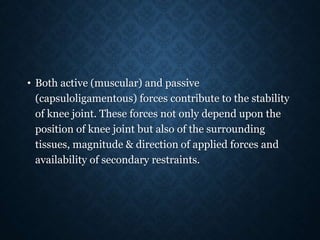 • Both active (muscular) and passive
(capsuloligamentous) forces contribute to the stability
of knee joint. These forces not only depend upon the
position of knee joint but also of the surrounding
tissues, magnitude & direction of applied forces and
availability of secondary restraints.
 