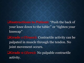 Instructions to Patient: “Push the back of
your knee down to the table:” or “tighten your
kneecap”
Grade 1 (Trace): Contractile activity can be
palpated in muscle through the tendon. No
joint movement occurs.
Grade 0 (Zero): No palpable contractile
activity.
 