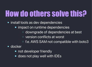 How do others solve this?
installtoolsasdevdependencies
impactonruntimedependencies
downgradeofdependenciesatbest
versionconflictsatworst
f.e.AWSSAMnotcompatiblewithboto3
docker
notdeveloperfriendly
doesnotplaywellwithIDEs
 