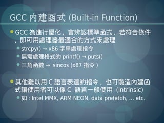 GCC 內建函式 (Built-in Function)
GCC 為進行優化 , 會辨認標準函式 , 若符合條件
 , 即可用處理器最適合的方式來處理
 strcpy() → x86 字串處理指令
 無需處理格式的 printf() → puts()
 三角函數 → sincos (x87 指令 )


其他難以用 C 語言表達的指令 , 也可製造內建函
 式讓使用者可以像 C 語言一般使用 (intrinsic)
 如 : Intel MMX, ARM NEON, data prefetch, … etc.
 