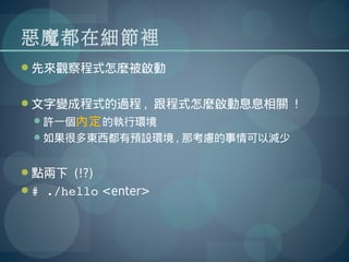 惡魔都在細節裡
先來觀察程式怎麼被啟動


文字變成程式的過程 , 跟程式怎麼啟動息息相關 !
 許一個內定 的執行環境
 如果很多東西都有預設環境 , 那考慮的事情可以減少


點兩下 (!?)
# ./hello <enter>
 