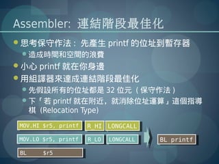 Assembler: 連結階段最佳化
思考保守作法 : 先產生 printf 的位址到暫存器
 造成時間和空間的浪費
小心 printf 就在你身邊
用組譯器來達成連結階段最佳化
 先假設所有的位址都是 32 位元 ( 保守作法 )
 下「若 printf 就在附近，就消除位址運算」這個指導
   棋 (Relocation Type)
 MOV.HI $r5, printf
  MOV.HI $r5, printf   R_HI LONGCALL
                        R_HI LONGCALL
 MOV.LO $r5, printf
  MOV.LO $r5, printf   R_LO LONGCALL
                        R_LO LONGCALL   BL printf
                                         BL printf

 BL
  BL    $r5
         $r5
 