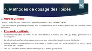 4. Méthodes de dosage des lipides
2. Méthode Goldfisch:
La méthode Goldfisch est une variante (appareillage différent) de la méthode Soxhlet.
C’est une méthode gravimétrique utilisée pour la détermination de la matière grasse dans les aliments solides
déshydratés.
 Principe de la méthode:
 L’échantillon est extrait en continu par de l’éther éthylique à ébullition (P.E. 35C) qui dissout graduellement la
matière grasse.
 Le solvant contenant la matière grasse retourne dans un bêcher placé sous le contenant d’alundum.
 Comme seul le solvant peut s’évaporer de nouveau, la matière grasse s’accumule dans le bêcher jusqu’à ce que
l’extraction soit complète.
 Une fois l’extraction terminée, l’éther est évaporé et la matière grasse pesée.
70
 