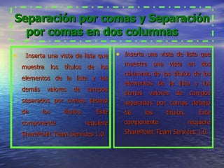 Separación por comas y Separación por comas en dos columnas           Inserta una vista de lista que muestra los títulos de los elementos de la lista y los demás valores de campos separados por comas debajo de los títulos. Este componente requiere SharePoint Team Services 1.0. Inserta una vista de lista que muestra una vista en dos columnas de los títulos de los elementos de la lista y los demás valores de campos separados por comas debajo de los títulos. Este componente requiere SharePoint Team Services 1.0. 