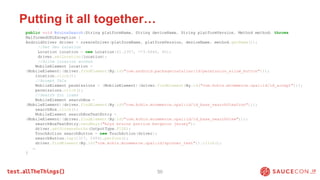 Putting it all together…
50
public void BruinsSearch(String platformName, String deviceName, String platformVersion, Method method) throws
MalformedURLException {
AndroidDriver driver = createDriver(platformName, platformVersion, deviceName, method.getName());
//Set Geo Location
Location location = new Location(41.2307, -73.0640, 60);
driver.setLocation(location);
//Allow location access
MobileElement location =
(MobileElement)(driver.findElement(By.id("com.android.packageinstaller:id/permission_allow_button")));
location.click();
//Accept T&Cs
MobileElement permissions = (MobileElement)(driver.findElement(By.id("com.kohls.mcommerce.opal:id/id_accept")));
permissions.click();
//Search for items
MobileElement searchBox =
(MobileElement)(driver.findElement(By.id("com.kohls.mcommerce.opal:id/id_base_searchViewIcon")));
searchBox.click();
MobileElement searchBoxTextEntry =
(MobileElement)(driver.findElement(By.id("com.kohls.mcommerce.opal:id/id_base_searchView")));
searchBoxTextEntry.sendKeys("boys bruins patrice bergeron jersey");
driver.getScreenshotAs(OutputType.FILE);
TouchAction searchButton = new TouchAction(driver);
searchButton.tap(1317, 2404).perform();
driver.findElement(By.id("com.kohls.mcommerce.opal:id/spinner_text")).click();
…
}
 