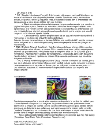 GIF, PNG Y JPG
* GIF ( Graphic Interchange Format ). Este formato utiliza como máximo 256 colores, por
lo que al representar una foto puede perderse colorido. Por ello es usado para mostrar
dibujos, esquemas, fondos y pequeñas fotos. Sus características son el entrelazado y la
transparencia, y no se pierde calidad con este formato.
- El entrelazado permite que la imagen se cargue en el ordenador que visualiza la
página Web poco a poco, mientras va mostrando versiones de la imagen cada vez más
aproximadas a la versión normal. Esta característica es interesante para ordenadores con
una conexión lenta a Internet, porque el usuario puede decidir que la imagen que se está
cargando no le interesa, y poder dejarla.
- La transparencia permite elegir un color de los 256 para hacerlo transparente y
representar el fondo que se encuentre detrás del dibujo.
Además de estas características, el formato GIF89a, una versión de GIF, permite contener
varias imágenes en la misma imagen consiguiendo una pequeña animación (imagen en
movimiento).
* PNG ( Portable Network Graphics ) . Este formato puede llegar a tener 48 bits, con los
cuales puede mostrar trillones de colores. El inconveniente de tanta calidad es que genera
archivos de gran tamaño.El PNG puede llegar a comprimir entre un 10- 30% más que el
formato GIF. Además,incluye grados de transparencia, entrelazado, corrección de gamma
(ajuste de luz y sombras) y paletas de colores. Una carencia que tiene es que no admite
imágenes animadas.
* JPG o JPEG ( Joint Photographic Experts Group ). Utiliza 16 millones de colores, por lo
que es el adecuado para mostrar fotos con gran calidad, incluso puede comprimir la imagen
para que ocupe menos espacio, por lo que grandes imágenes pueden ser cargadas con
una velocidad aceptable. El inconveniente es la pérdida de calidad con respecto a la
imagen original
IMAGEN GIF IMAGEN PNG MAGEN JPG
Con imágenes pequeñas, a simple vista no notamos demasiado la perdida de calidad, pero
cuando estamos trabajando con imágenes de grandes dimensiones y deseamos hacer
zoom sobre la imagen es cuando se nota su calidad.Una imagen con poca calidad admite
zoom pero se distorsiona, por cada zoom que hacemos vemos la imagen cada vez más
“pixelada”(los pixel son los puntos de color que tiene una imagen, a mayor resolución más
pixeles tiene la imagen en un recuadro) y por tanto con menos definición.
Todas estas características podemos cambiarlas con los editores que más nos gusten
(Coreldraw, Corel Photo Paint, Photoshop, Fireworks, etc).
INSERTAR UNA IMAGEN
Pasos para insertar una imagen:
 