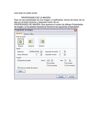 usar texto en estas zonas.
PROPIEDADES DE LA IMAGEN
Para ver las propiedades de una imagen y modificarlas, hemos de hacer clic en
ella con el botón derecho y despuéss hacer clic en
PROPIEDADES DE IMAGEN. Nos aparece el cuadro de diálogo Propiedades
de imagen, en la pestaña Apariencia tenemos las siguientes propiedades:
 
