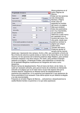 Ahora pulsamos en el
botón Páginas de
Marcos.
Estas son las opciones
más interesantes:
Nombre y Página
inicial. Aquí se
especifica el nombre
del marco y la página
Web que contiene.
Estos dos parámetros
son muy importantes,
ya que podemos
referirnos a cada marco
por separado con el
nombre del marco. Por
otra parte, desde aquí
podemos cambiar la
página que cargue
cada marco.
Tamaño del marco.
Podemos ajustar el
tamaño de los marcos
desde aquí. Aparecerán dos campos, Ancho y Alto, que cambiarán a Ancho de
fila o Ancho de columna cuando exista un marco en la misma fila o en la misma
columna. En las opciones de la derecha podemos elegir Relativo, para cambiar
el tamaño respecto a los otros marcos, Por cierto, para cambiar el tamaño
respecto a la página, y finalmente Píxeles, para especificar un tamaño fijo.
En el apartado Márgenes modificamos los márgenes del marco como
deseemos.
Mostrar barras de desplazamiento. Para el marco de título o el de índice, no
suele ser necesario activarla, pero para el marco de contenido es interesante
activarla si la página que va en este marco ocupa más espacio del que la
ventana dispone. Elegiremos en Mostrar barras de desplazamiento si
queremos que aparezcan, si no queremos que aparezcan o que aparezcan de
forma automática Si es necesario. Esta última opción es por defecto la elegida
y la más recomendable.
Pulsando en el botón Página de Marcos..., activaremos o desactivaremos la
casilla Mostrar bordes si queremos o no que estos aparezcan.
 