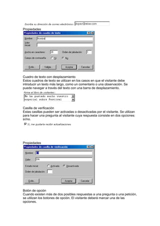 Propiedades
Cuadro de texto con desplazamiento
Estos cuadros de texto se utilizan en los casos en que el visitante debe
introducir un texto más largo, como un comentario o una observación. Se
puede navegar a través del texto con una barra de desplazamiento.
Casilla de verificación
Estas casillas pueden ser activadas o desactivadas por el visitante. Se utilizan
para hacer una pregunta al visitante cuya respuesta consiste en dos opciones:
sí/no.
Propiedades
Botón de opción
Cuando existen más de dos posibles respuestas a una pregunta o una petición,
se utilizan los botones de opción. El visitante deberá marcar una de las
opciones.
 