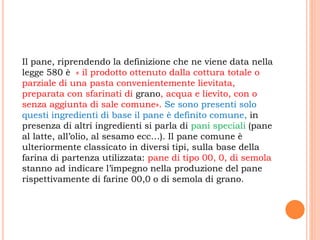Il pane, riprendendo la definizione che ne viene data nella
legge 580 è « il prodotto ottenuto dalla cottura totale o
parziale di una pasta convenientemente lievitata,
preparata con sfarinati di grano, acqua e lievito, con o
senza aggiunta di sale comune». Se sono presenti solo
questi ingredienti di base il pane è definito comune, in
presenza di altri ingredienti si parla di pani speciali (pane
al latte, all’olio, al sesamo ecc…). Il pane comune è
ulteriormente classicato in diversi tipi, sulla base della
farina di partenza utilizzata: pane di tipo 00, 0, di semola
stanno ad indicare l’impegno nella produzione del pane
rispettivamente di farine 00,0 o di semola di grano.
 